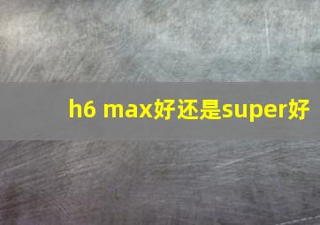 h6 max好还是super好